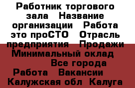 Работник торгового зала › Название организации ­ Работа-это проСТО › Отрасль предприятия ­ Продажи › Минимальный оклад ­ 14 500 - Все города Работа » Вакансии   . Калужская обл.,Калуга г.